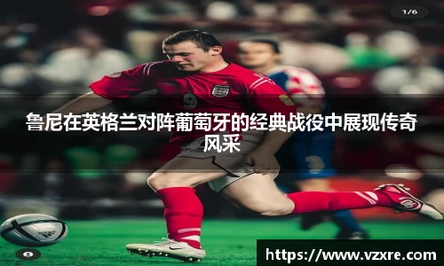 鲁尼在英格兰对阵葡萄牙的经典战役中展现传奇风采